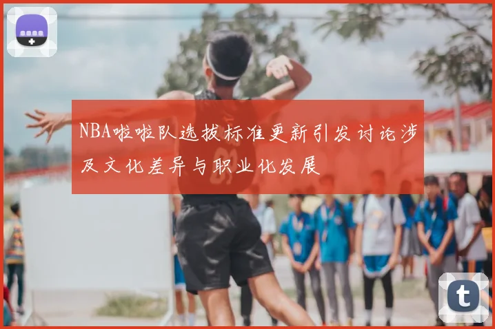 NBA啦啦队选拔标准更新引发讨论涉及文化差异与职业化发展