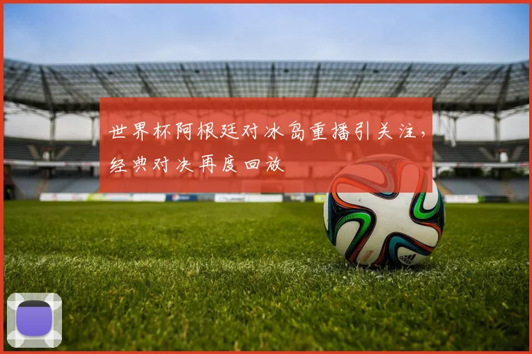 世界杯阿根廷对冰岛重播引关注,经典对决再度回放