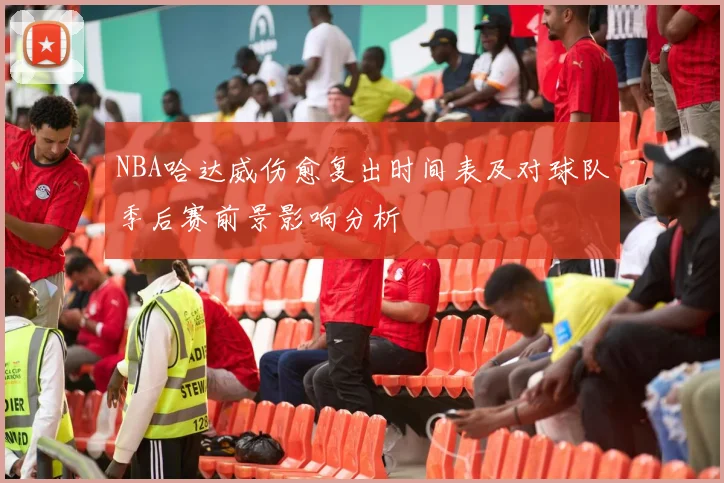 NBA哈达威伤愈复出时间表及对球队季后赛前景影响分析
