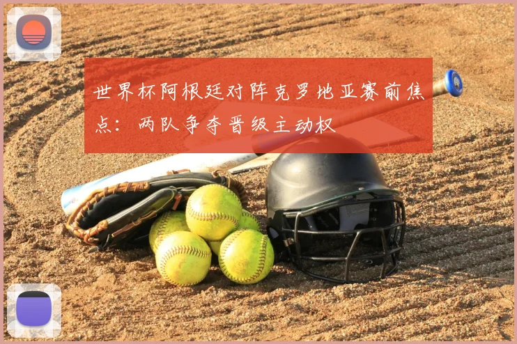 世界杯阿根廷对阵克罗地亚赛前焦点:两队争夺晋级主动权