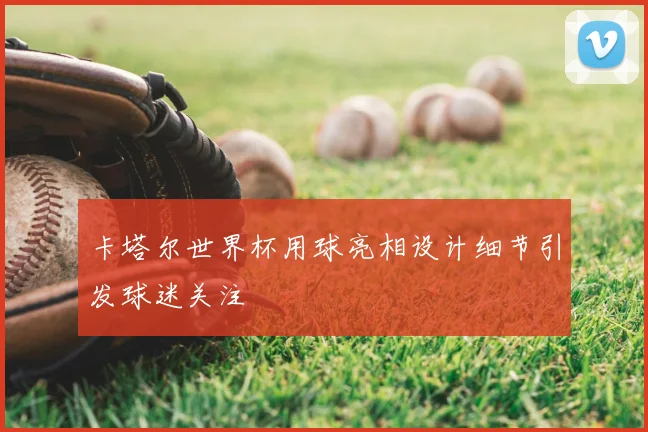 卡塔尔世界杯用球亮相设计细节引发球迷关注
