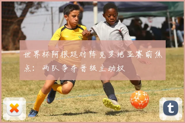 世界杯阿根廷对阵克罗地亚赛前焦点:两队争夺晋级主动权