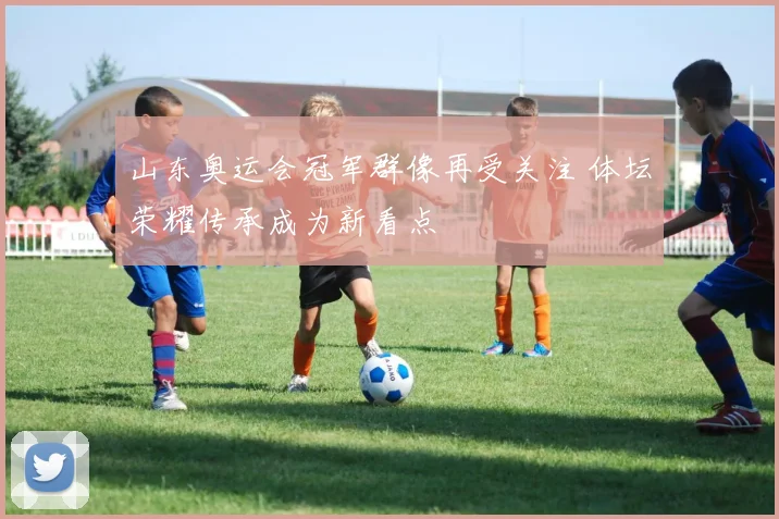 山东奥运会冠军群像再受关注 体坛荣耀传承成为新看点
